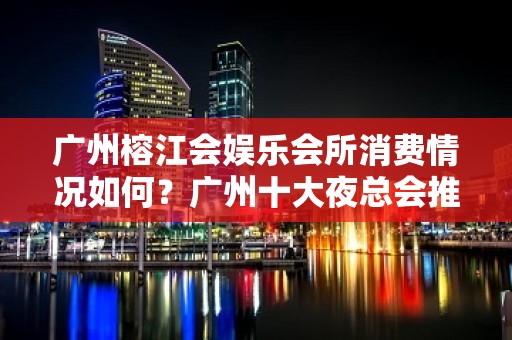 广州榕江会娱乐会所消费情况如何？广州十大夜总会推荐 - 南昌西湖KTV大全 