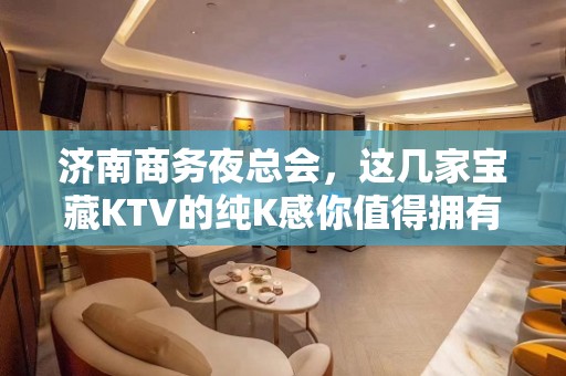 济南商务夜总会，这几家宝藏KTV的纯K感你值得拥有