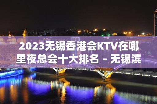 2023无锡香港会KTV在哪里夜总会十大排名 – 无锡滨湖雪浪街道KTV排名大全