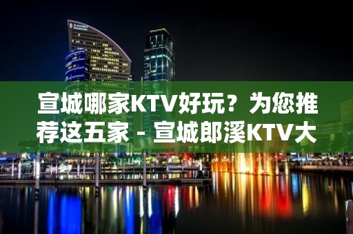 宣城哪家KTV好玩？为您推荐这五家 - 宣城郎溪KTV大全 