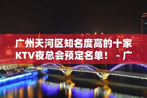 广州天河区知名度高的十家KTV夜总会预定名单！ - 广州天河KTV大全 