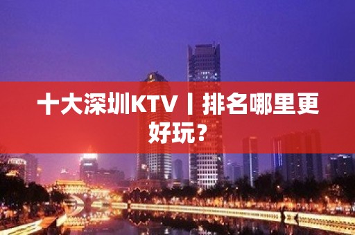 十大深圳KTV丨排名哪里更好玩？