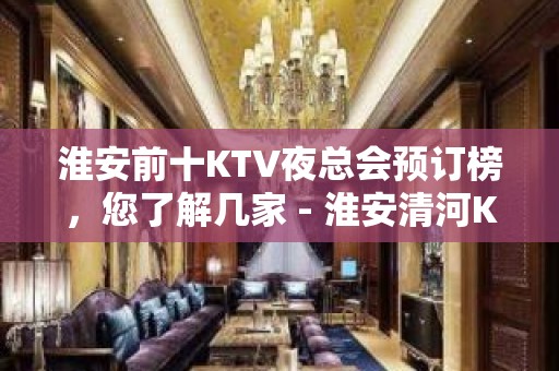 淮安前十KTV夜总会预订榜，您了解几家 - 淮安清河KTV大全 