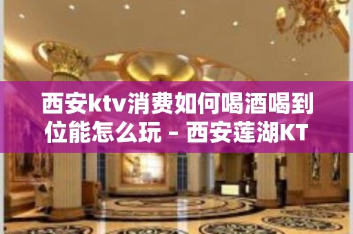 西安ktv消费如何喝酒喝到位能怎么玩 – 西安莲湖KTV排名大全