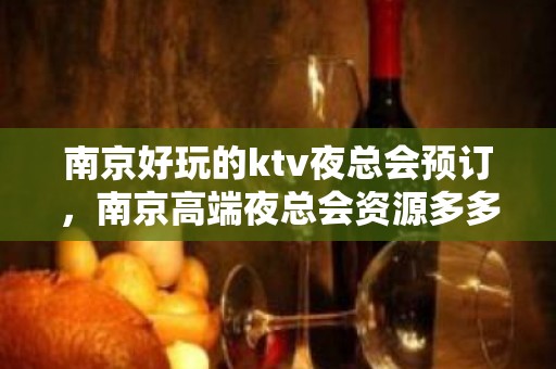 南京好玩的ktv夜总会预订，南京高端夜总会资源多多 - 南京秦淮KTV大全 