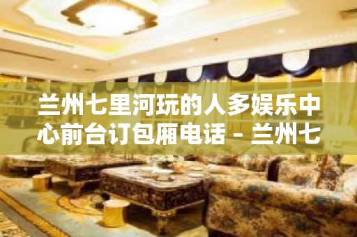 兰州七里河玩的人多娱乐中心前台订包厢电话 – 兰州七里河KTV排名大全