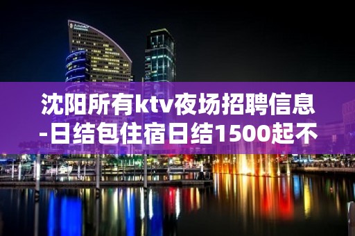 沈阳所有ktv夜场招聘信息-日结包住宿日结1500起不压不扣