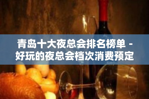 青岛十大夜总会排名榜单－好玩的夜总会档次消费预定