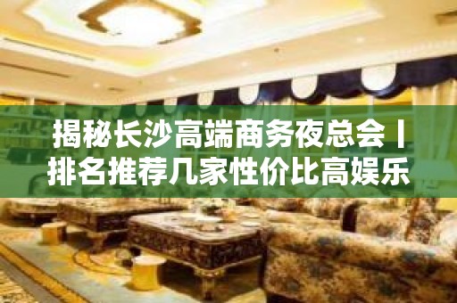 揭秘长沙高端商务夜总会丨排名推荐几家性价比高娱乐会所