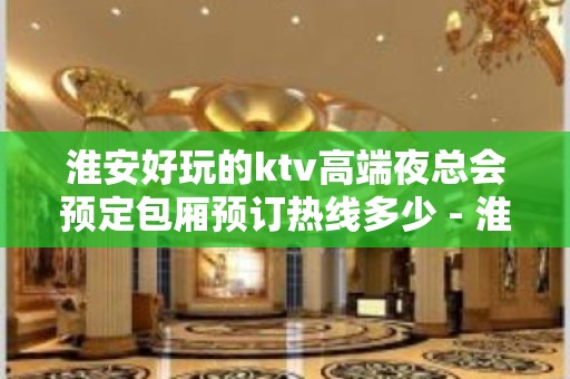 淮安好玩的ktv高端夜总会预定包厢预订热线多少 - 淮安清浦KTV大全 