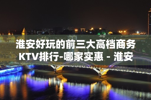 淮安好玩的前三大高档商务KTV排行-哪家实惠 - 淮安淮安/楚州KTV大全 