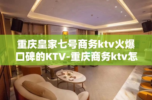 重庆皇家七号商务ktv火爆口碑的KTV-重庆商务ktv怎么预 – 重庆九龙坡KTV排名大全