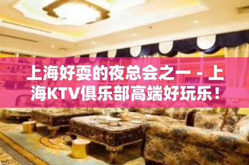 上海好耍的夜总会之一－上海KTV俱乐部高端好玩乐！