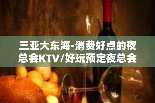 三亚大东海-消费好点的夜总会KTV/好玩预定夜总会 - 三亚吉阳/田独KTV大全 