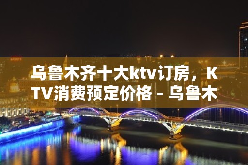 乌鲁木齐十大ktv订房，KTV消费预定价格 - 乌鲁木齐天山KTV大全 