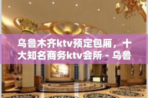 乌鲁木齐ktv预定包厢，十大知名商务ktv会所 - 乌鲁木齐新市KTV大全 