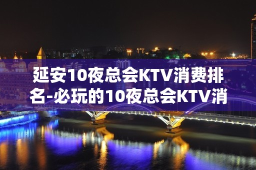 延安10夜总会KTV消费排名-必玩的10夜总会KTV消费排名 – 南宁西乡塘KTV排名大全