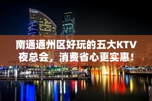 南通通州区好玩的五大KTV夜总会，消费省心更实惠！ - 南通通州KTV大全 