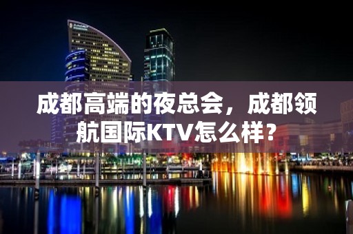 成都高端的夜总会，成都领航国际KTV怎么样？