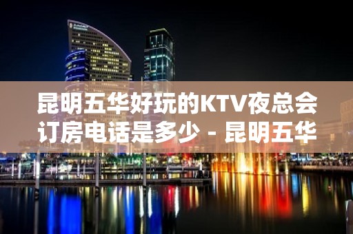 昆明五华好玩的KTV夜总会订房电话是多少 - 昆明五华KTV大全 