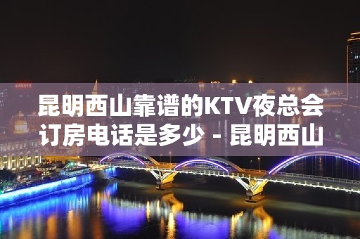 昆明西山靠谱的KTV夜总会订房电话是多少 - 昆明西山KTV大全 