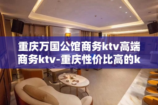 重庆万国公馆商务ktv高端商务ktv-重庆性价比高的ktv – 重庆渝北KTV排名大全