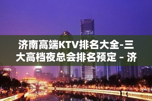 济南高端KTV排名大全-三大高档夜总会排名预定 – 济南历下KTV排名大全