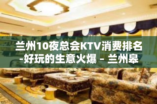 兰州10夜总会KTV消费排名-好玩的生意火爆 – 兰州皋兰KTV排名大全