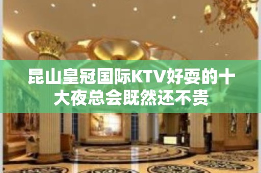 昆山皇冠国际KTV好耍的十大夜总会既然还不贵