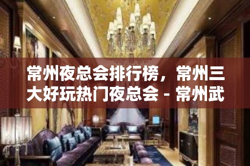 常州夜总会排行榜，常州三大好玩热门夜总会 - 常州武进KTV大全 