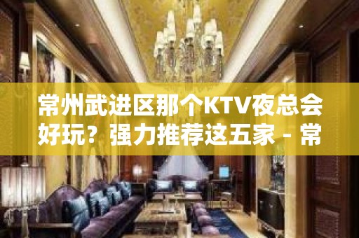 常州武进区那个KTV夜总会好玩？强力推荐这五家 - 常州武进KTV大全 