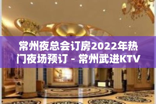 常州夜总会订房2022年热门夜场预订 - 常州武进KTV大全 