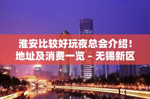 淮安比较好玩夜总会介绍！地址及消费一览 – 无锡新区江溪街道KTV排名大全