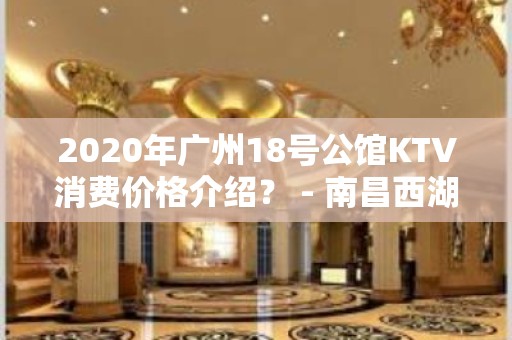 2020年广州18号公馆KTV消费价格介绍？ - 南昌西湖KTV大全 