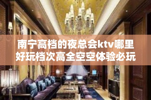 南宁高档的夜总会ktv哪里好玩档次高全空空体验必玩的？ – 南宁宾阳KTV排名大全