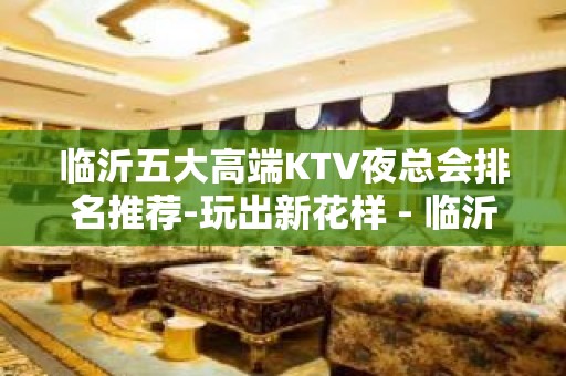 临沂五大高端KTV夜总会排名推荐-玩出新花样 - 临沂郯城KTV大全 