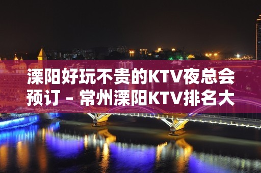 溧阳好玩不贵的KTV夜总会预订 – 常州溧阳KTV排名大全