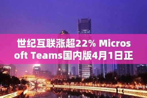 世纪互联涨超22% Microsoft Teams国内版4月1日正式落地