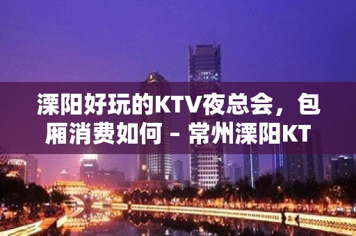 溧阳好玩的KTV夜总会，包厢消费如何 – 常州溧阳KTV排名大全