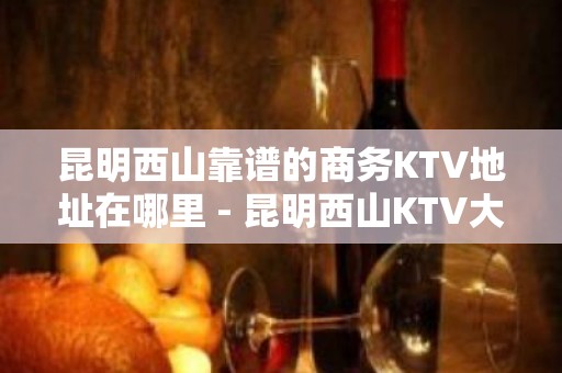 昆明西山靠谱的商务KTV地址在哪里 - 昆明西山KTV大全 