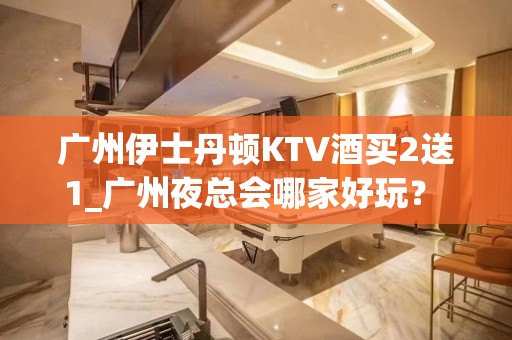 广州伊士丹顿KTV酒买2送1_广州夜总会哪家好玩？ – 广州天河KTV排名大全