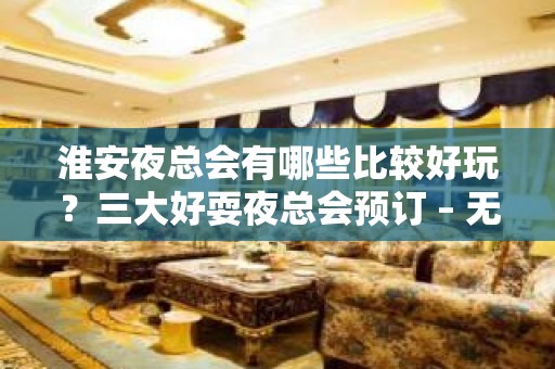 淮安夜总会有哪些比较好玩？三大好耍夜总会预订 – 无锡新区江溪街道KTV排名大全