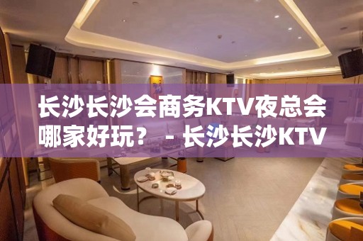 长沙长沙会商务KTV夜总会哪家好玩？ - 长沙长沙KTV大全 