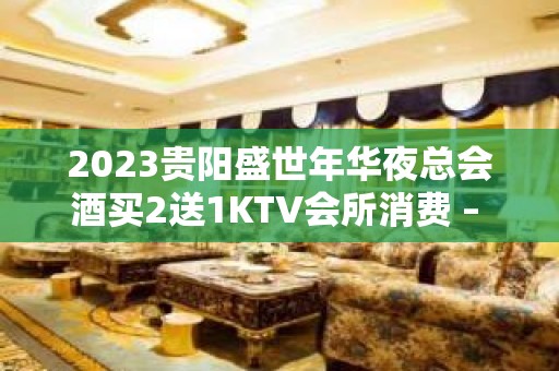 2023贵阳盛世年华夜总会酒买2送1KTV会所消费 – 贵阳金阳新区KTV排名大全