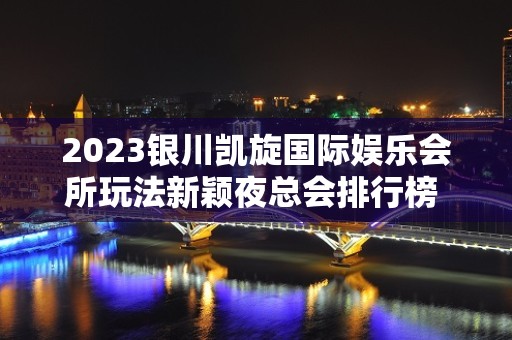 2023银川凯旋国际娱乐会所玩法新颖夜总会排行榜 – 银川西夏KTV排名大全