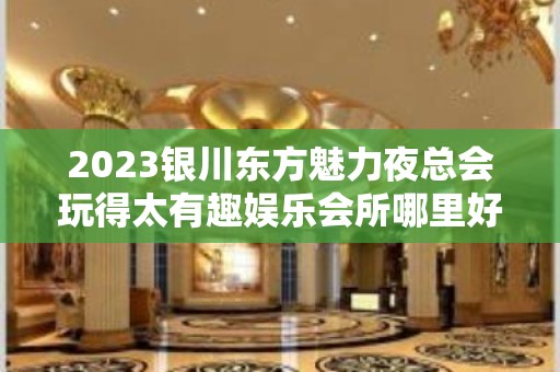 2023银川东方魅力夜总会玩得太有趣娱乐会所哪里好 – 银川兴庆KTV排名大全