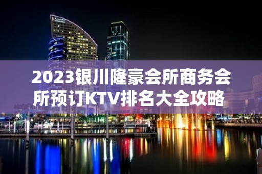 2023银川隆豪会所商务会所预订KTV排名大全攻略 – 银川西夏KTV排名大全