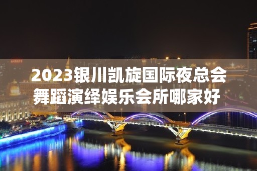 2023银川凯旋国际夜总会舞蹈演绎娱乐会所哪家好 – 银川兴庆KTV排名大全