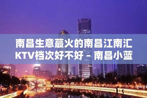 南昌生意蕞火的南昌江南汇KTV档次好不好 – 南昌小蓝开发区KTV排名大全