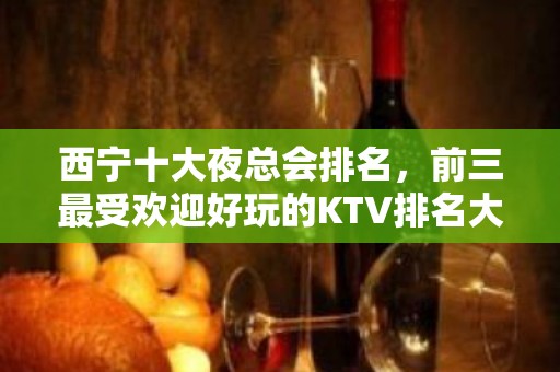 西宁十大夜总会排名，前三最受欢迎好玩的KTV排名大全